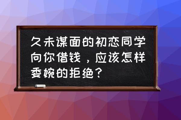 如何巧妙的拒绝借钱 久未谋面的初恋同学向你借钱，应该怎样委婉的拒绝？