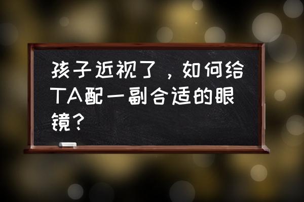 如何正确配近视眼镜 孩子近视了，如何给TA配一副合适的眼镜？