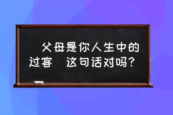 他是你真正的爱人还是匆匆过客 ＂父母是你人生中的过客＂这句话对吗？