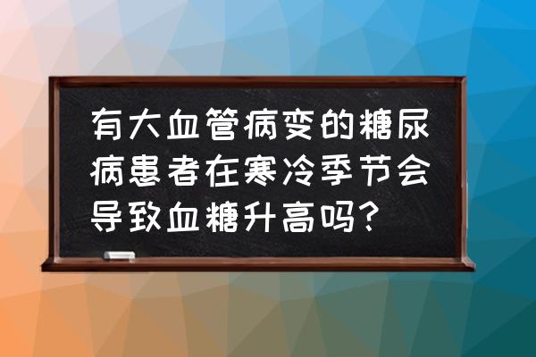 心脑血管病人吃什么药升高血糖 有大血管病变的糖尿病患者在寒冷季节会导致血糖升高吗？