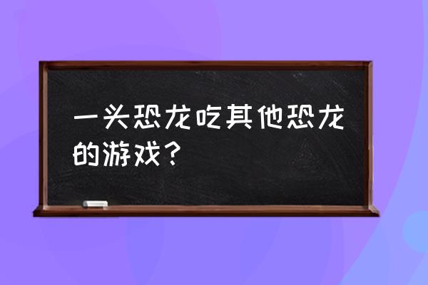 被自己养的恐龙吃掉第一视角 一头恐龙吃其他恐龙的游戏？