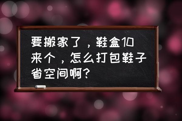 搬家整理东西的顺序 要搬家了，鞋盒10来个，怎么打包鞋子省空间啊？