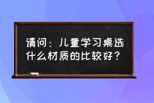 应该选哪种儿童书桌 请问：儿童学习桌选什么材质的比较好？