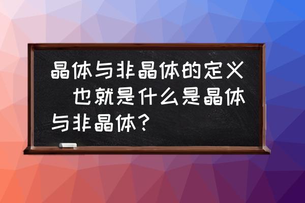 晶体的六种基本性质 晶体与非晶体的定义．也就是什么是晶体与非晶体？