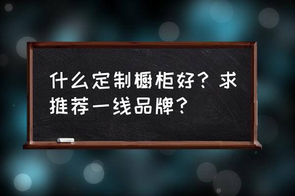 橱柜定制哪家便宜 什么定制橱柜好？求推荐一线品牌？