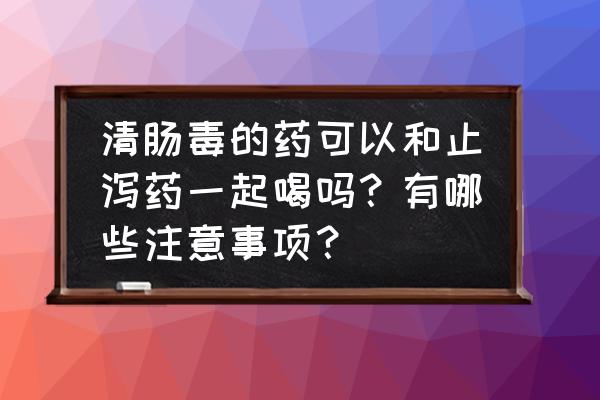 腹泻必备三种药的用药顺序 清肠毒的药可以和止泻药一起喝吗？有哪些注意事项？