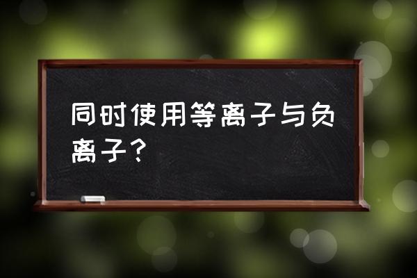 等离子和负离子有什么区别和特点 同时使用等离子与负离子？