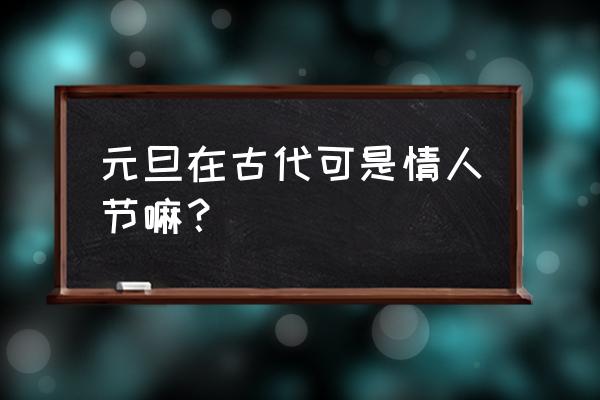 元宵节为什么是中国古代情人节 元旦在古代可是情人节嘛？