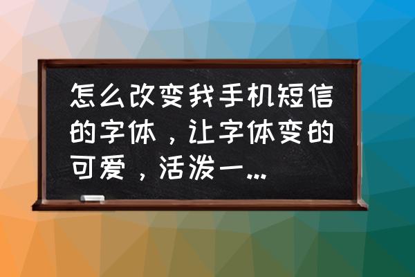 怎么写好可爱字体 怎么改变我手机短信的字体，让字体变的可爱，活泼一点不要那么死板横平竖直的？