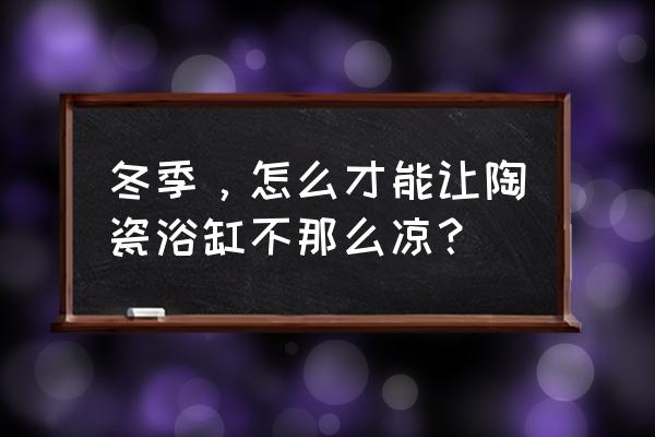 浴缸泡澡水凉了怎么办 冬季，怎么才能让陶瓷浴缸不那么凉？