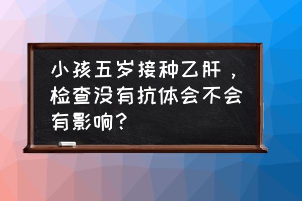 5岁儿童体检要检查什么项目 小孩五岁接种乙肝，检查没有抗体会不会有影响？