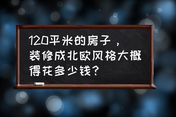 5万装修120平毛坯房 120平米的房子，装修成北欧风格大概得花多少钱？