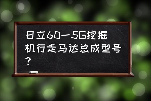 日立波轮洗衣机用什么品牌的电机 日立60一5G挖掘机行走马达总成型号？