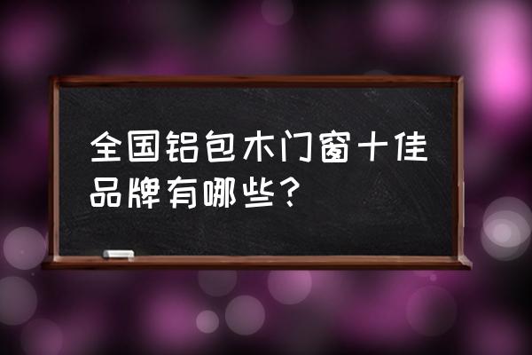 铝包木门窗前十名排名 全国铝包木门窗十佳品牌有哪些？