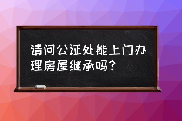 办理财产继承公证到哪里办 请问公证处能上门办理房屋继承吗？