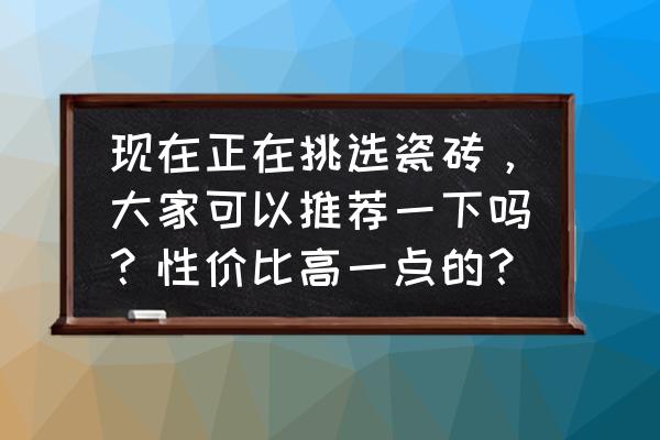 家用该选什么瓷砖 现在正在挑选瓷砖，大家可以推荐一下吗？性价比高一点的？