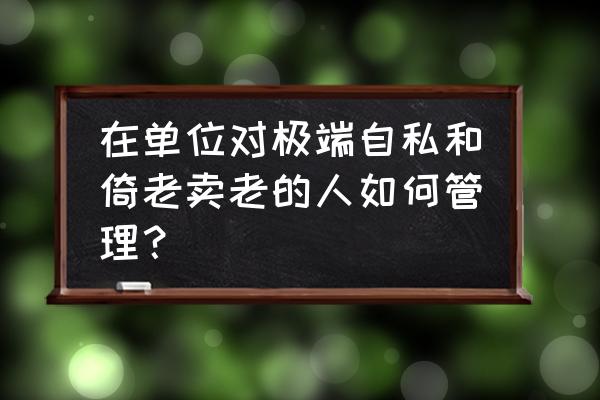 怎么和自私霸道的老年父母相处 在单位对极端自私和倚老卖老的人如何管理？