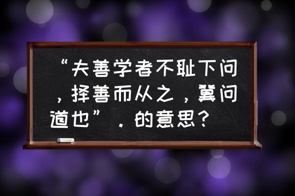 择善者而从之翻译 “夫善学者不耻下问，择善而从之，冀问道也”。的意思？