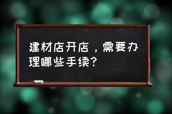 开一家建材店要什么手续 建材店开店，需要办理哪些手续？