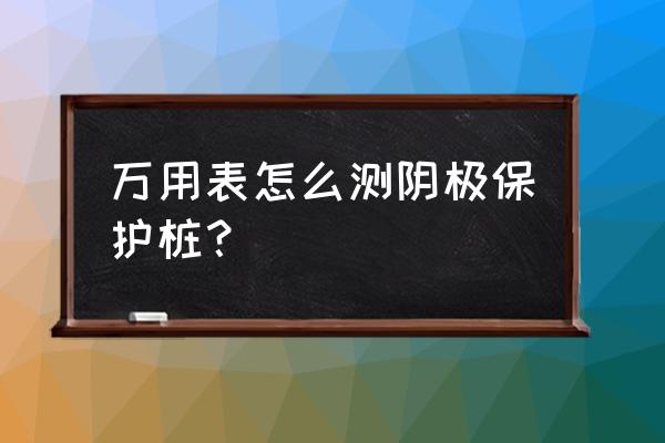 管道电位测试方法 万用表怎么测阴极保护桩？