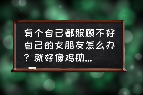 怎么讽刺卖弄文采的人 有个自已都照顾不好自已的女朋友怎么办？就好像鸡肋骨，弃之可惜，食之无味？