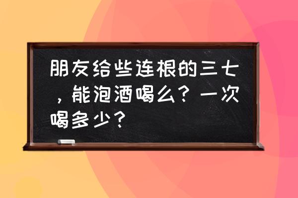 三七泡酒的正确方法 朋友给些连根的三七，能泡酒喝么？一次喝多少？