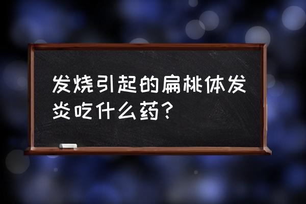 小儿扁桃体退烧绝招 发烧引起的扁桃体发炎吃什么药？