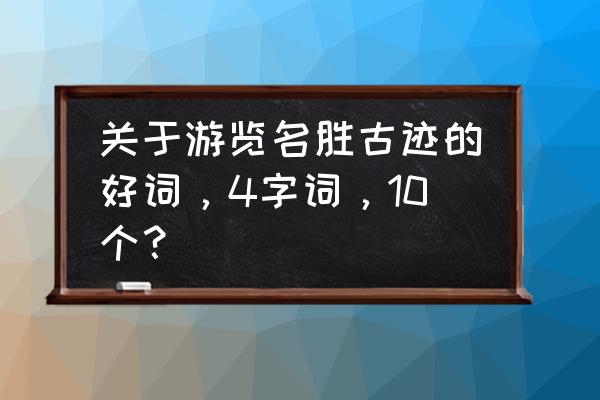 风景名胜的四字词语 关于游览名胜古迹的好词，4字词，10个？