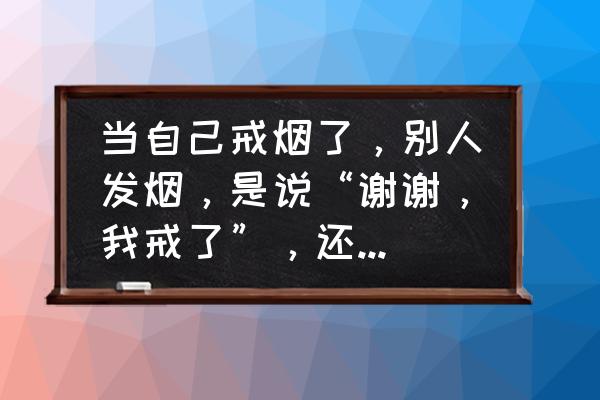 劝爷爷戒烟的一封信 当自己戒烟了，别人发烟，是说“谢谢，我戒了”，还是说“谢谢，我不抽”。说什么比较合适呢？