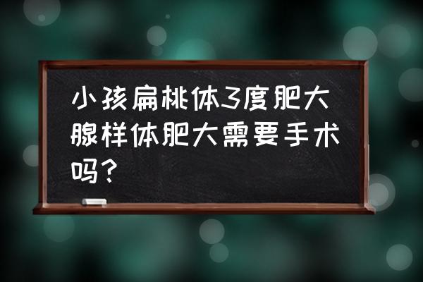 腺样体一度到三度图片 小孩扁桃体3度肥大腺样体肥大需要手术吗？