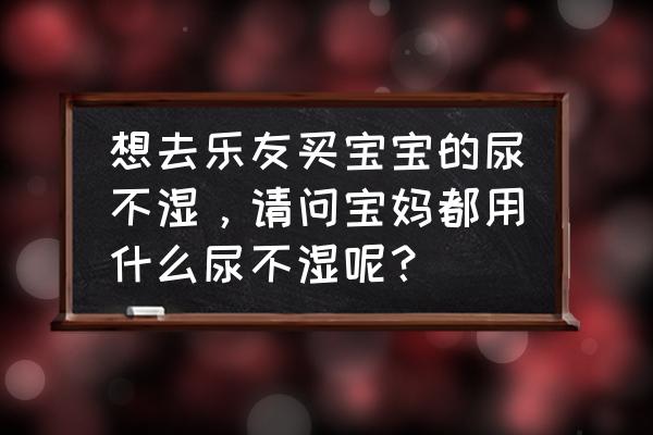 母婴店为什么不卖柔丫纸尿裤 想去乐友买宝宝的尿不湿，请问宝妈都用什么尿不湿呢？