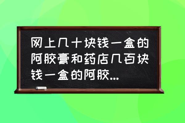 东阿阿胶颗粒500克多少钱一盒 网上几十块钱一盒的阿胶膏和药店几百块钱一盒的阿胶膏有什么区别？