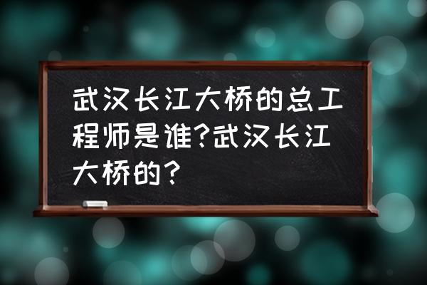 南京长江大桥建造的总工程师是谁 武汉长江大桥的总工程师是谁?武汉长江大桥的？