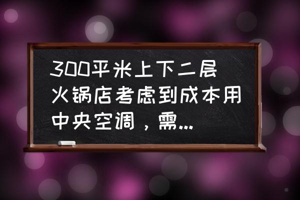 300平米别墅中央空调的价格 300平米上下二层火锅店考虑到成本用中央空调，需要几P的什么牌子的质量好价格低谢谢？