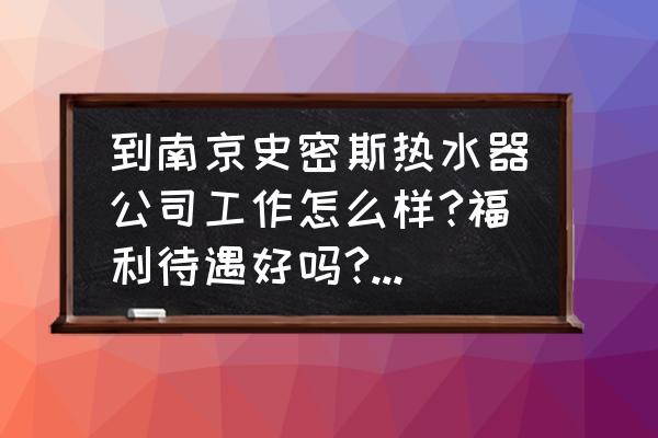 南京ao史密斯热水器维修点 到南京史密斯热水器公司工作怎么样?福利待遇好吗?我应聘的质量工程师。谢谢大家？