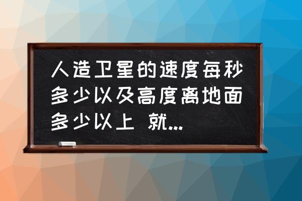 人造卫星1秒能飞8000米对吗 人造卫星的速度每秒多少以及高度离地面多少以上 就可以空间绕地球做圆周？