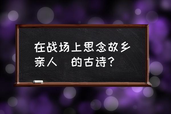 思念家乡古诗 在战场上思念故乡(亲人)的古诗？