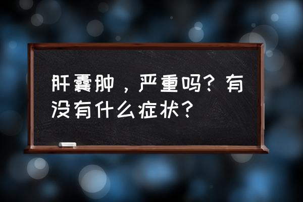 肝囊肿大了有什么症状 肝囊肿，严重吗？有没有什么症状？