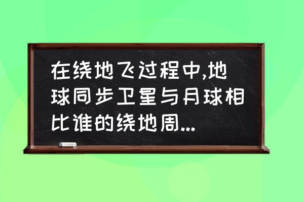 同步卫星和地球静止轨道卫星 在绕地飞过程中,地球同步卫星与月球相比谁的绕地周期小，为什么？