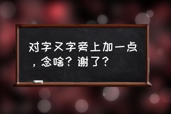 对怎么读 对字又字旁上加一点，念啥？谢了？