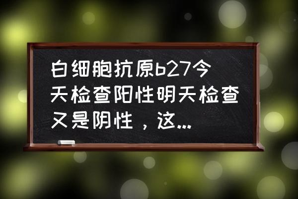 人类白细胞抗原阴性 白细胞抗原b27今天检查阳性明天检查又是阴性，这是怎么了？要吓死人的节奏呀？