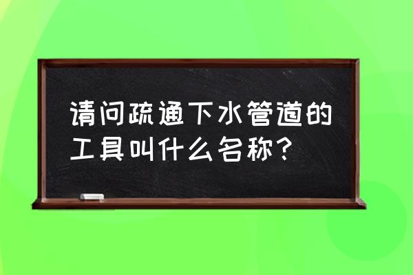 附近专业疏通下水管道 请问疏通下水管道的工具叫什么名称？