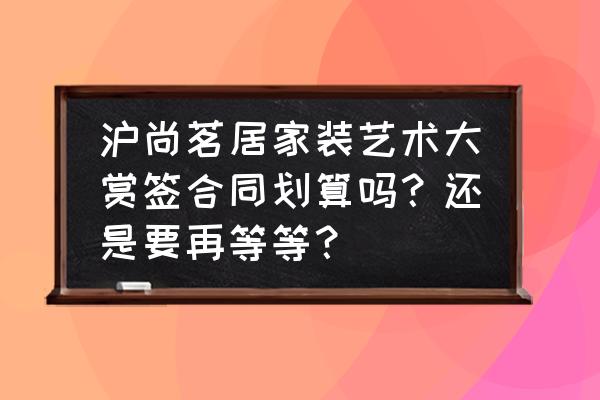 沪尚茗居装修价格表 沪尚茗居家装艺术大赏签合同划算吗？还是要再等等？