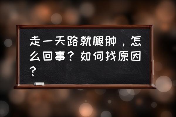 脚和腿肿是怎么回事啊 走一天路就腿肿，怎么回事？如何找原因？