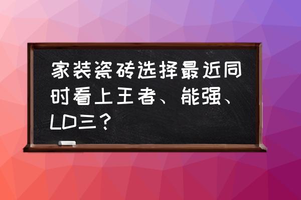 王者瓷砖是广东佛山瓷砖吗 家装瓷砖选择最近同时看上王者、能强、LD三？