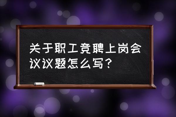 会议议题 关于职工竞聘上岗会议议题怎么写？