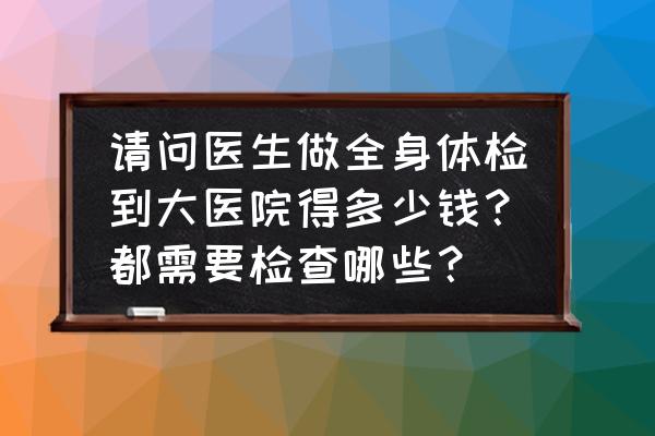 医院全部检查多少钱 请问医生做全身体检到大医院得多少钱？都需要检查哪些？