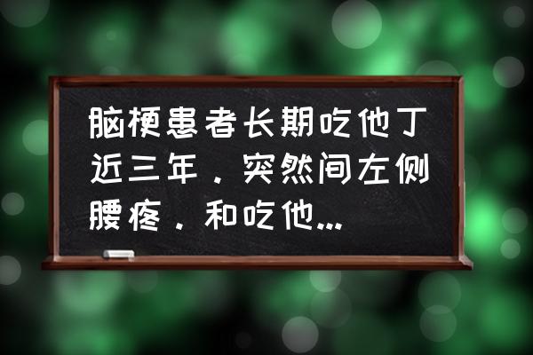 左边肾疼肾衰竭的早期症状 脑梗患者长期吃他丁近三年。突然间左侧腰疼。和吃他丁的药有关吗？