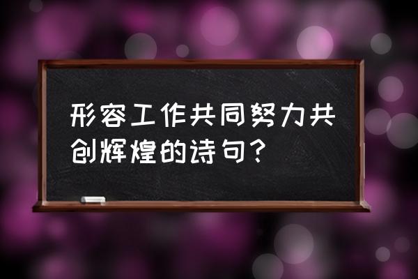 形容努力工作的经典诗句 形容工作共同努力共创辉煌的诗句？