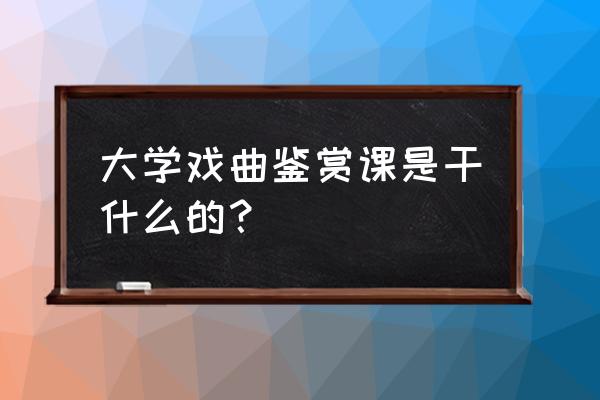 戏剧鉴赏 大学戏曲鉴赏课是干什么的？